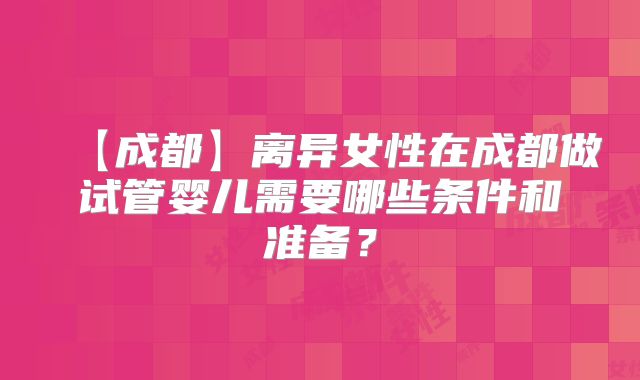 【成都】离异女性在成都做试管婴儿需要哪些条件和准备？