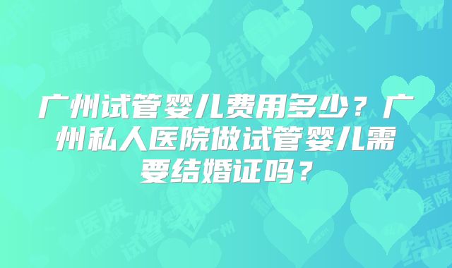 广州试管婴儿费用多少?广州私人医院做试管婴儿需要结婚证吗?