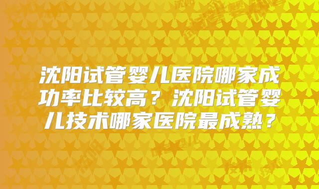 沈阳试管婴儿医院哪家成功率比较高？沈阳试管婴儿技术哪家医院最成熟？