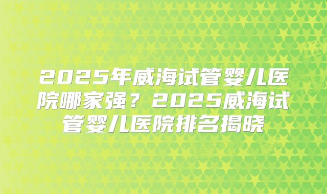 2025年威海试管婴儿医院哪家强?2025威海试管婴儿医院排名揭晓