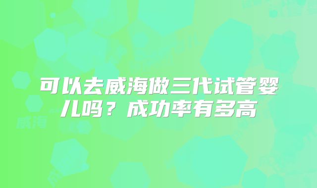 可以去威海做三代试管婴儿吗?成功率有多高