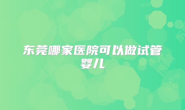 东莞哪家医院可以做试管婴儿