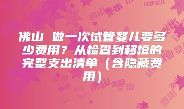 佛山 做一次试管婴儿要多少费用?从检查到移植的完整支出清单(含隐藏费用)