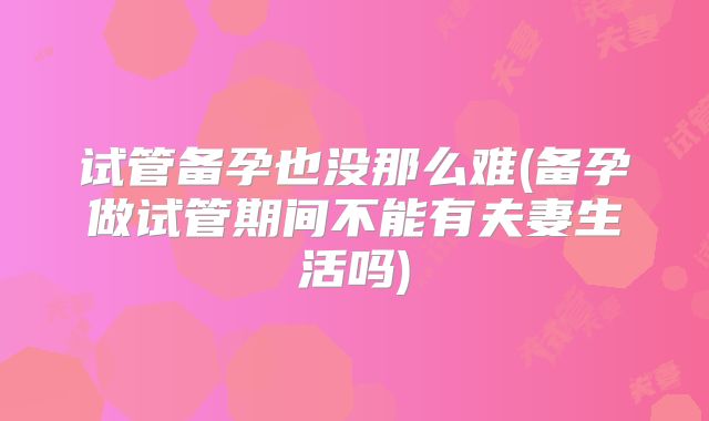 试管备孕也没那么难(备孕做试管期间不能有夫妻生活吗)