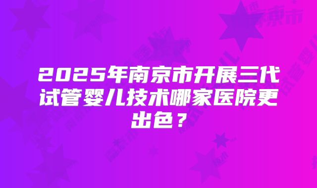 2025年南京市开展三代试管婴儿技术哪家医院更出色？