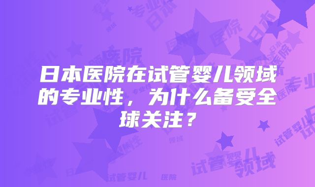 日本医院在试管婴儿领域的专业性,为什么备受全球关注?