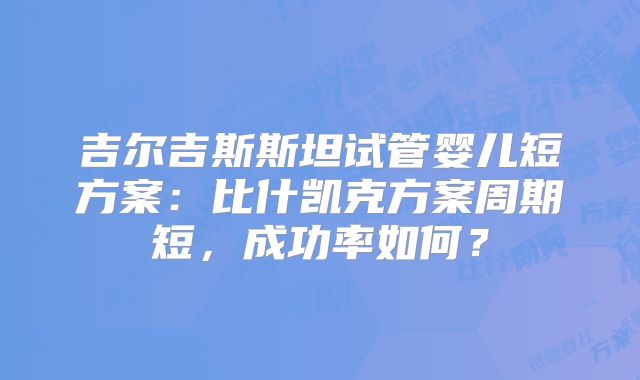 吉尔吉斯斯坦试管婴儿短方案:比什凯克方案周期短,成功率如何?