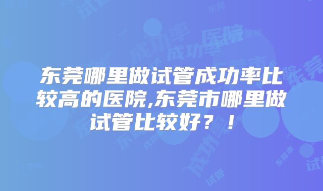 东莞哪里做试管成功率比较高的医院,东莞市哪里做试管比较好?!