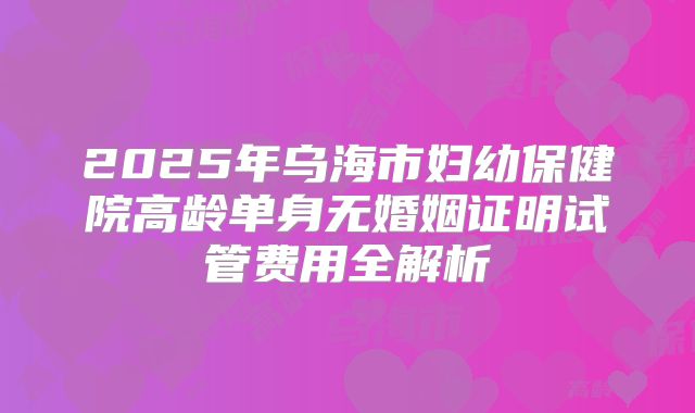 2025年乌海市妇幼保健院高龄单身无婚姻证明试管费用全解析