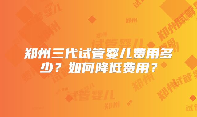 郑州三代试管婴儿费用多少?如何降低费用?