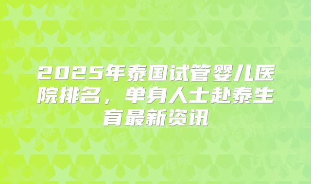 2025年泰国试管婴儿医院排名,单身人士赴泰生育最新资讯