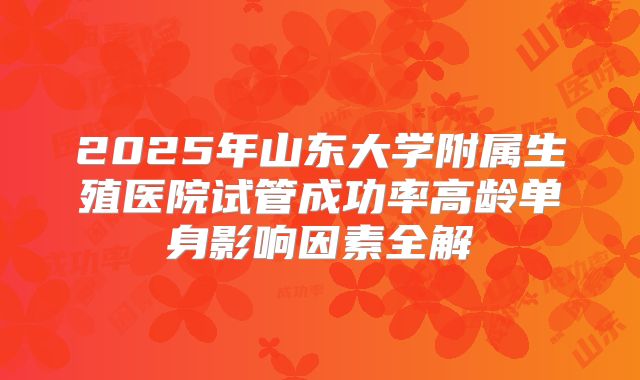 2025年山东大学附属生殖医院试管成功率高龄单身影响因素全解