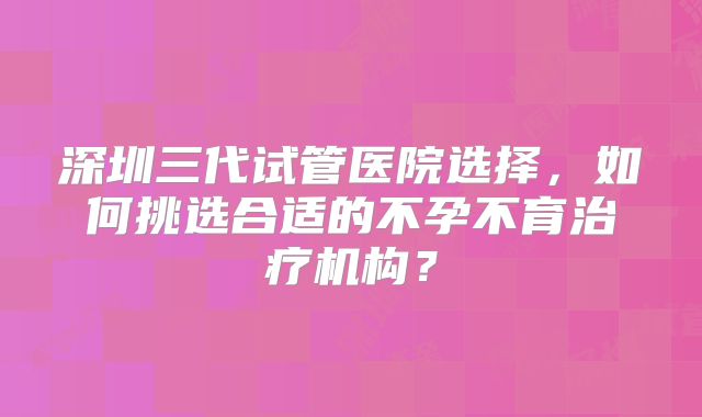 深圳三代试管医院选择，如何挑选合适的不孕不育治疗机构？