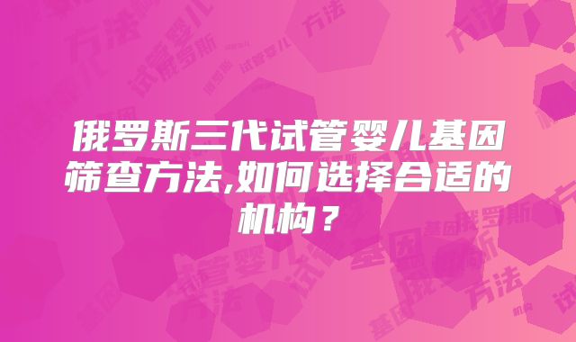 俄罗斯三代试管婴儿基因筛查方法,如何选择合适的机构？