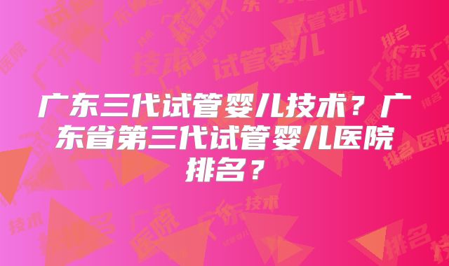 广东三代试管婴儿技术?广东省第三代试管婴儿医院排名?