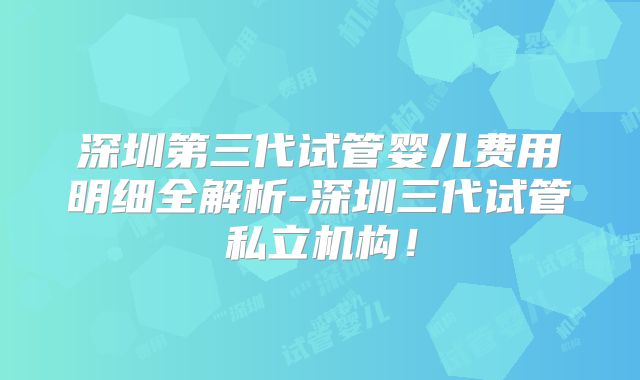 深圳第三代试管婴儿费用明细全解析-深圳三代试管私立机构！