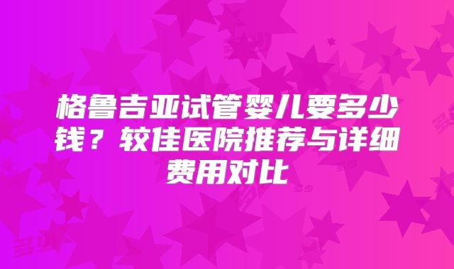 格鲁吉亚试管婴儿要多少钱?较佳医院推荐与详细费用对比