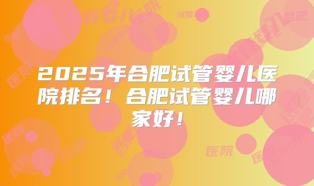 2025年合肥试管婴儿医院排名！合肥试管婴儿哪家好！