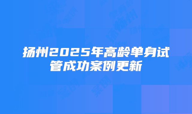 扬州2025年高龄单身试管成功案例更新