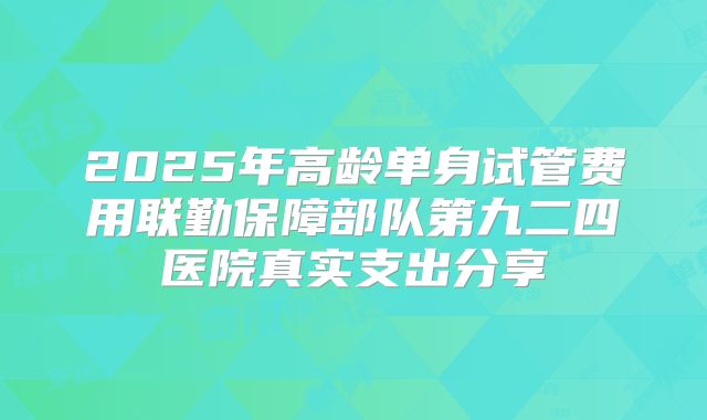 2025年高龄单身试管费用联勤保障部队第九二四医院真实支出分享