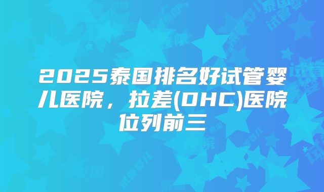 2025泰国排名好试管婴儿医院,拉差(DHC)医院位列前三