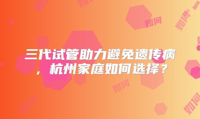 三代试管助力避免遗传病,杭州家庭如何选择?
