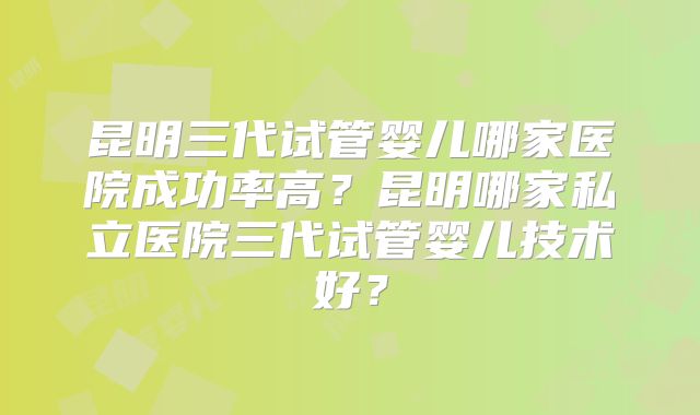 昆明三代试管婴儿哪家医院成功率高?昆明哪家私立医院三代试管婴儿技术好?