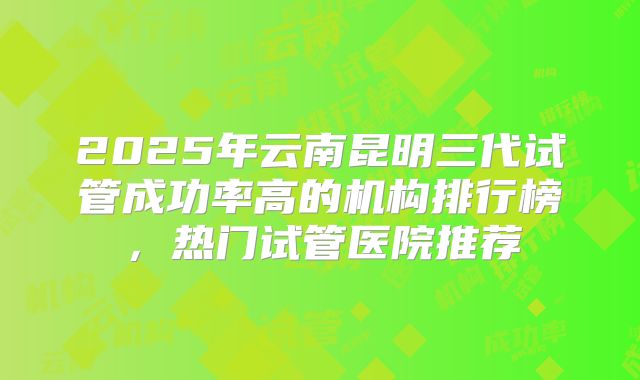 2025年云南昆明三代试管成功率高的机构排行榜，热门试管医院推荐
