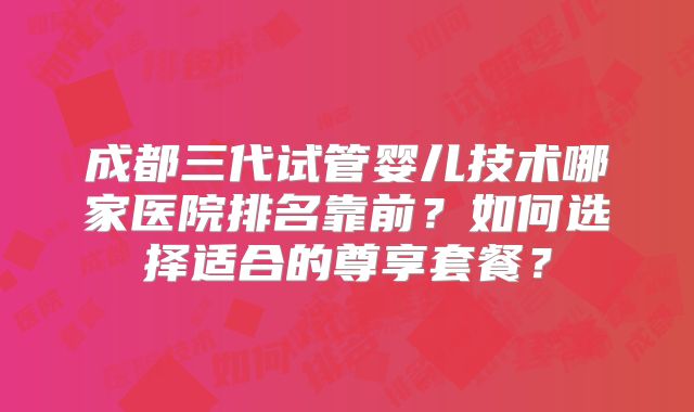 成都三代试管婴儿技术哪家医院排名靠前？如何选择适合的尊享套餐？