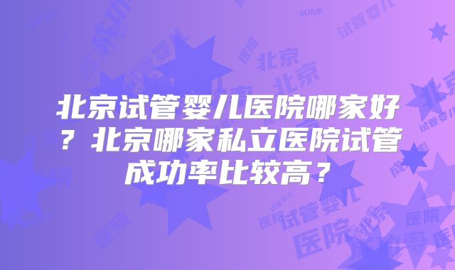 北京试管婴儿医院哪家好？北京哪家私立医院试管成功率比较高？