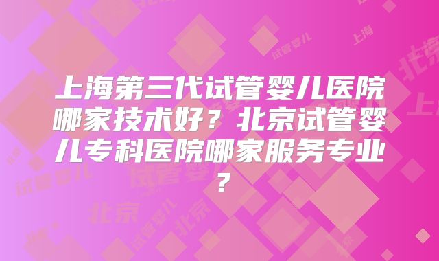 上海第三代试管婴儿医院哪家技术好?北京试管婴儿专科医院哪家服务专业?