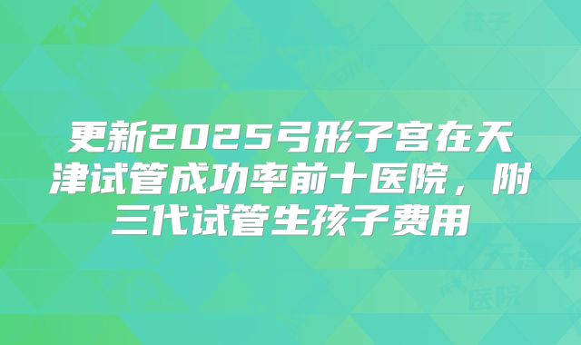 更新2025弓形子宫在天津试管成功率前十医院，附三代试管生孩子费用