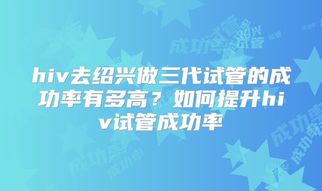 hiv去绍兴做三代试管的成功率有多高？如何提升hiv试管成功率