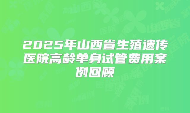 2025年山西省生殖遗传医院高龄单身试管费用案例回顾