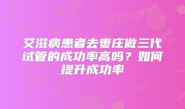艾滋病患者去枣庄做三代试管的成功率高吗?如何提升成功率