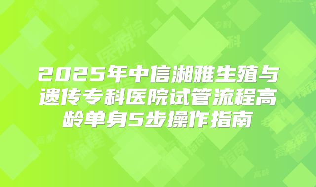 2025年中信湘雅生殖与遗传专科医院试管流程高龄单身5步操作指南
