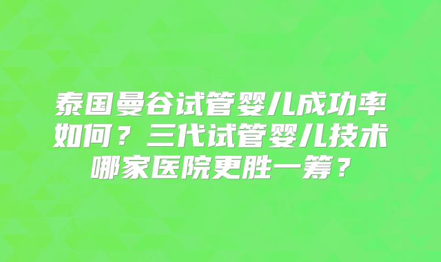 泰国曼谷试管婴儿成功率如何？三代试管婴儿技术哪家医院更胜一筹？