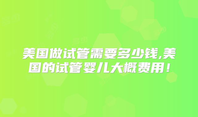 美国做试管需要多少钱,美国的试管婴儿大概费用!