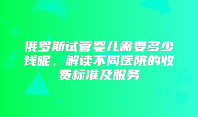 俄罗斯试管婴儿需要多少钱呢，解读不同医院的收费标准及服务