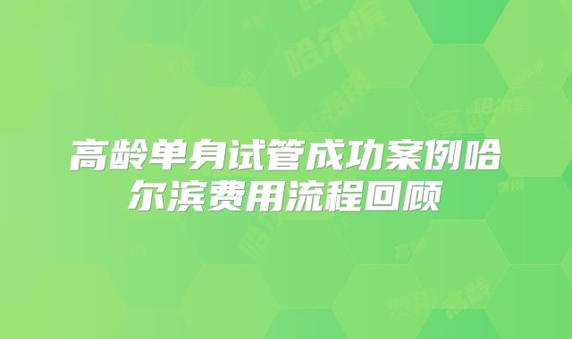 高龄单身试管成功案例哈尔滨费用流程回顾