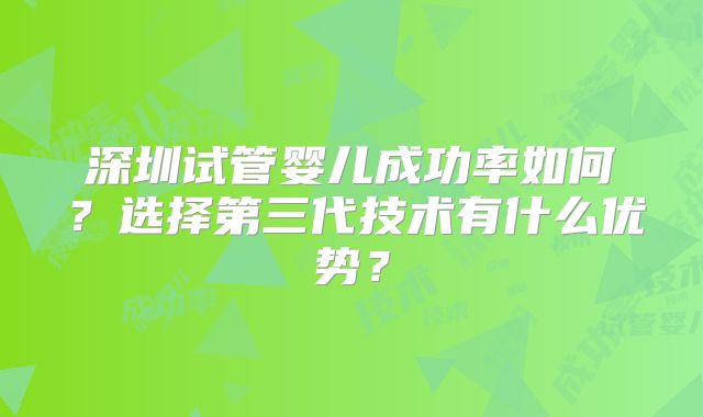 深圳试管婴儿成功率如何?选择第三代技术有什么优势?