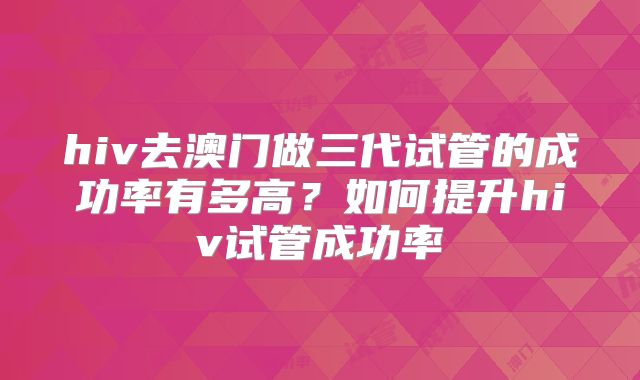 hiv去澳门做三代试管的成功率有多高?如何提升hiv试管成功率