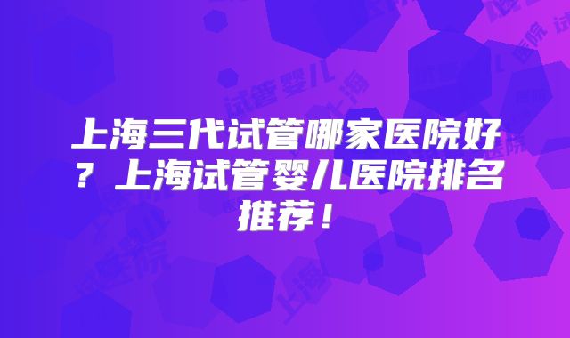 上海三代试管哪家医院好？上海试管婴儿医院排名推荐！