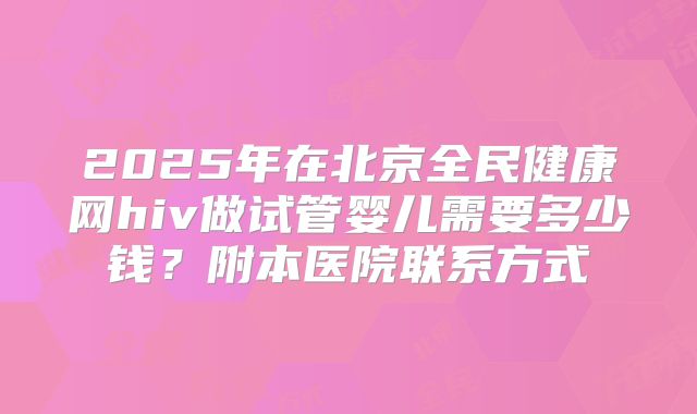 2025年在北京全民健康网hiv做试管婴儿需要多少钱?附本医院联系方式