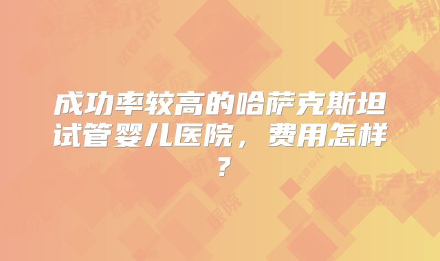 成功率较高的哈萨克斯坦试管婴儿医院,费用怎样?