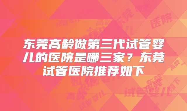 东莞高龄做第三代试管婴儿的医院是哪三家?东莞试管医院推荐如下