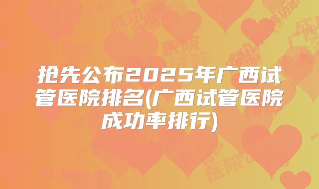 抢先公布2025年广西试管医院排名(广西试管医院成功率排行)
