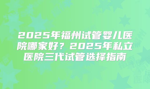 2025年福州试管婴儿医院哪家好？2025年私立医院三代试管选择指南