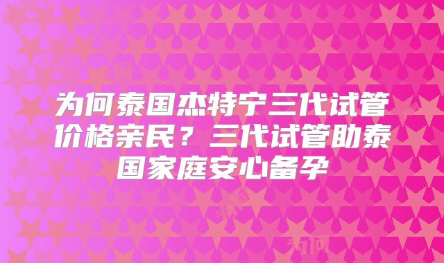 为何泰国杰特宁三代试管价格亲民？三代试管助泰国家庭安心备孕