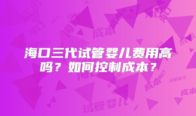 海口三代试管婴儿费用高吗？如何控制成本？
